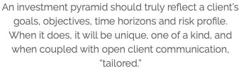 An investment pyramid should truly reflect a client’s goals, objectives, time horizons and risk profile. When it does, it will be unique, one of a kind, and when coupled with open client communication, “tailored.”
