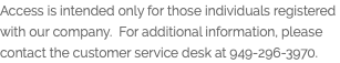 Access is intended only for those individuals registered with our company. For additional information, please contact the customer service desk at 949-296-3970.